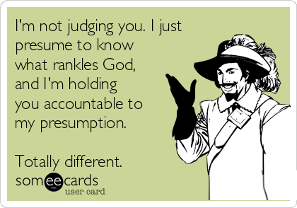 I'm not judging you. I just
presume to know
what rankles God,
and I'm holding
you accountable to
my presumption.

Totally different.