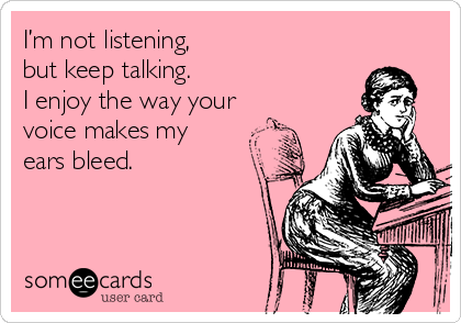 I’m not listening,
but keep talking. 
I enjoy the way your
voice makes my
ears bleed.

