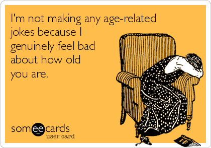 I'm not making any age-related
jokes because I
genuinely feel bad
about how old
you are.