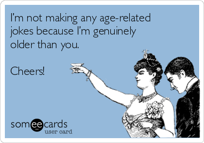 I’m not making any age-related
jokes because I’m genuinely
older than you.

Cheers!