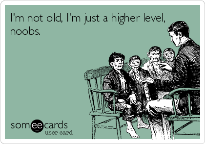 I'm not old, I'm just a higher level,
noobs.