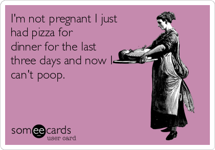 I'm not pregnant I just
had pizza for
dinner for the last
three days and now I 
can't poop. 