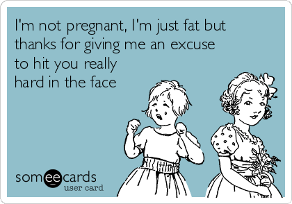 I'm not pregnant, I'm just fat but
thanks for giving me an excuse
to hit you really
hard in the face