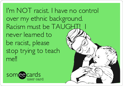 I'm NOT racist. I have no control
over my ethnic background. 
Racism must be TAUGHT!  I
never learned to
be racist, please
stop trying to teach
me!!