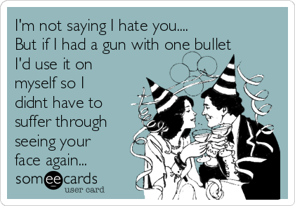 I'm not saying I hate you....
But if I had a gun with one bullet 
I'd use it on 
myself so I
didnt have to
suffer through
seeing your
face again...