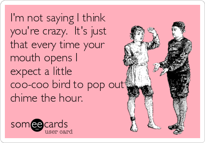 I'm not saying I think
you're crazy.  It's just
that every time your
mouth opens I
expect a little
coo-coo bird to pop out and
chime the hour.  