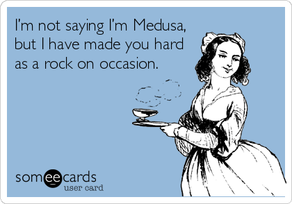 I’m not saying I’m Medusa,
but I have made you hard
as a rock on occasion. 