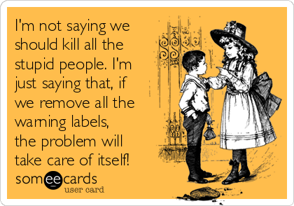 I'm not saying we
should kill all the
stupid people. I'm
just saying that, if
we remove all the
warning labels,
the problem will
take care of itself!   