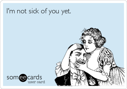 I'm not sick of you yet.