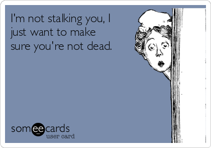 I'm not stalking you, I
just want to make
sure you're not dead.