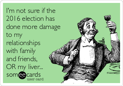 I'm not sure if the
2016 election has
done more damage
to my
relationships
with family
and friends,
OR my liver...