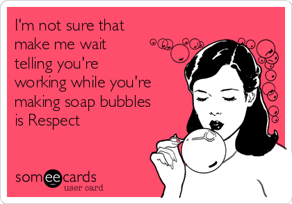 I'm not sure that
make me wait 
telling you're 
working while you're
making soap bubbles
is Respect