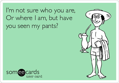 I'm not sure who you are,
Or where I am, but have
you seen my pants?