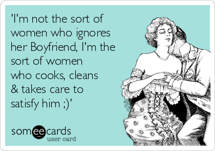 'I'm not the sort of
women who ignores
her Boyfriend, I'm the
sort of women
who cooks, cleans
& takes care to
satisfy him ;)'