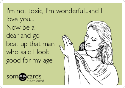 I'm not toxic, I'm wonderful...and I
love you... 
Now be a
dear and go
beat up that man
who said I look
good for my age