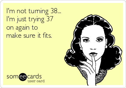 I'm not turning 38...
I'm just trying 37 
on again to 
make sure it fits. 