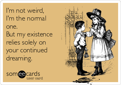 I'm not weird, 
I'm the normal
one.
But my existence
relies solely on
your continued
dreaming.