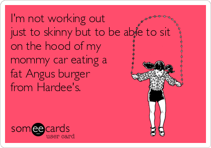 I'm not working out
just to skinny but to be able to sit
on the hood of my
mommy car eating a
fat Angus burger
from Hardee's. 