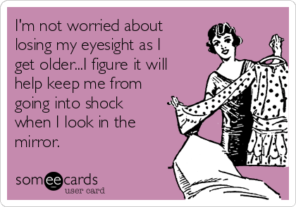 I'm not worried about
losing my eyesight as I
get older...I figure it will
help keep me from
going into shock
when I look in the
mirror.