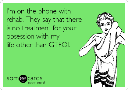 I'm on the phone with
rehab. They say that there
is no treatment for your
obsession with my
life other than GTFOI.