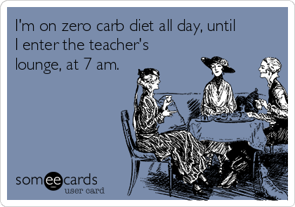 I'm on zero carb diet all day, until
I enter the teacher's
lounge, at 7 am.
