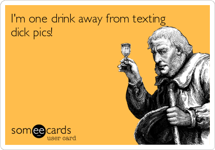 I'm one drink away from texting
dick pics!