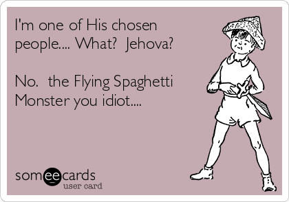 I'm one of His chosen
people.... What?  Jehova?

No.  the Flying Spaghetti
Monster you idiot....