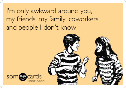 I'm only awkward around you,
my friends, my family, coworkers,
and people I don't know