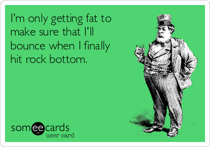 I'm only getting fat to
make sure that I'll
bounce when I finally
hit rock bottom.