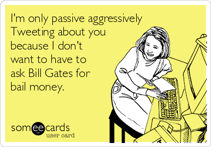 I'm only passive aggressively
Tweeting about you
because I don't
want to have to
ask Bill Gates for
bail money.
