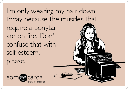 I'm only wearing my hair down
today because the muscles that
require a ponytail
are on fire. Don't
confuse that with
self esteem,
please. 