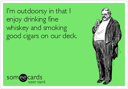 I'm outdoorsy in that I
enjoy drinking fine
whiskey and smoking
good cigars on our deck.