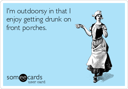 I'm outdoorsy in that I
enjoy getting drunk on
front porches.