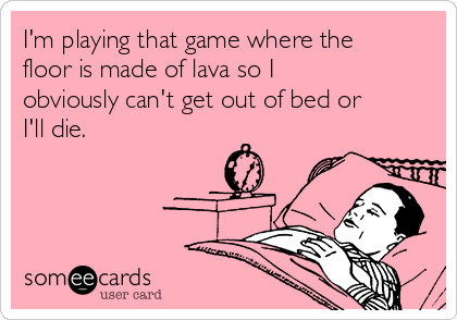 I'm playing that game where the
floor is made of lava so I
obviously can't get out of bed or
I'll die.