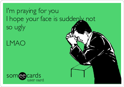 I'm praying for you
I hope your face is suddenly not
so ugly

LMAO