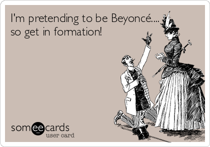 I'm pretending to be Beyoncé....
so get in formation!