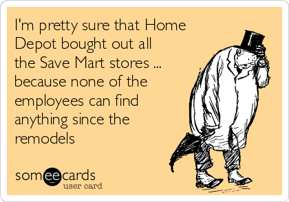 I'm pretty sure that Home
Depot bought out all
the Save Mart stores ...
because none of the
employees can find
anything since the
remodels 