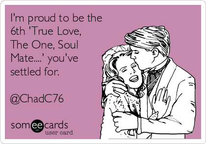 I'm proud to be the
6th 'True Love,
The One, Soul
Mate....' you've
settled for. 

@ChadC76