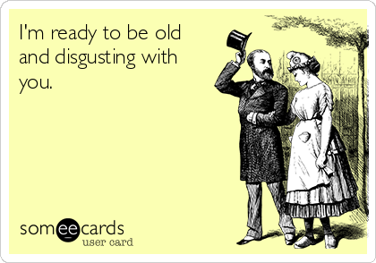I'm ready to be old
and disgusting with
you.