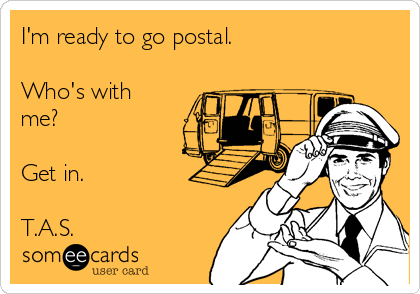 I'm ready to go postal.

Who's with
me?

Get in.

T.A.S.