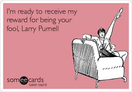 I'm ready to receive my
reward for being your
fool, Larry Purnell