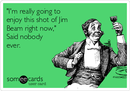 "I'm really going to
enjoy this shot of Jim
Beam right now,"
Said nobody
ever.