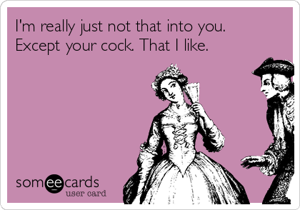 I'm really just not that into you.
Except your cock. That I like. 