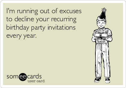 I'm running out of excuses
to decline your recurring 
birthday party invitations
every year.