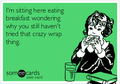 I'm sitting here eating
breakfast wondering
why you still haven't
tried that crazy wrap
thing.
