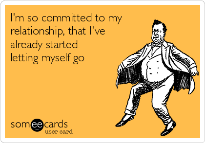 I'm so committed to my
relationship, that I've
already started
letting myself go
