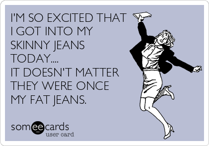 I'M SO EXCITED THAT
I GOT INTO MY
SKINNY JEANS
TODAY....
IT DOESN'T MATTER
THEY WERE ONCE
MY FAT JEANS.