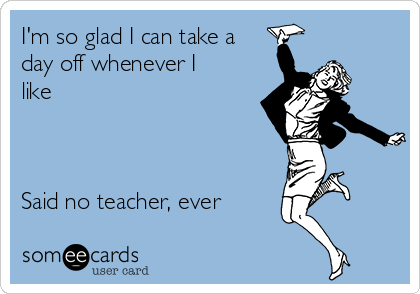 I'm so glad I can take a
day off whenever I
like



Said no teacher, ever