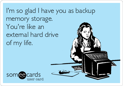 I'm so glad I have you as backup
memory storage. 
You're like an
external hard drive
of my life. 