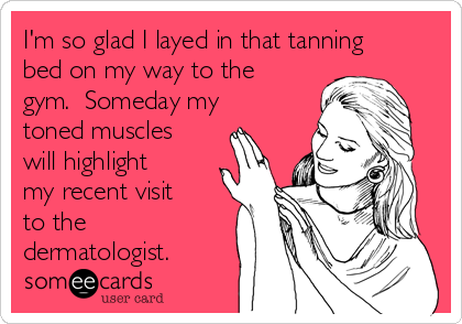 I'm so glad I layed in that tanning
bed on my way to the
gym.  Someday my
toned muscles
will highlight
my recent visit
to the
dermatologist. 